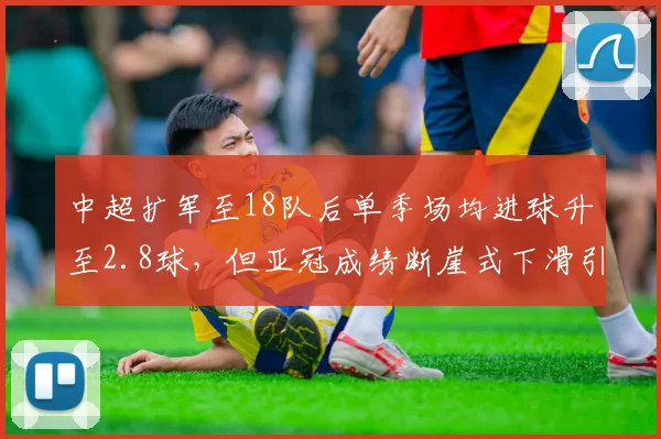 中超扩军至18队后单季场均进球升至2.8球,但亚冠成绩断崖式下滑引赛制改革双刃剑质疑
