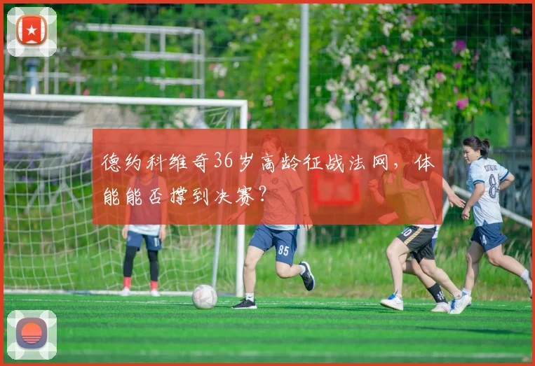 德约科维奇36岁高龄征战法网,体能能否撑到决赛?