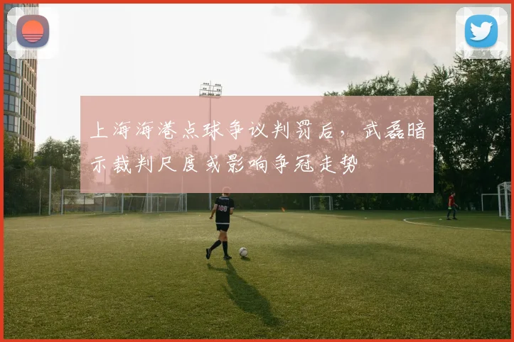 上海海港点球争议判罚后,武磊暗示裁判尺度或影响争冠走势