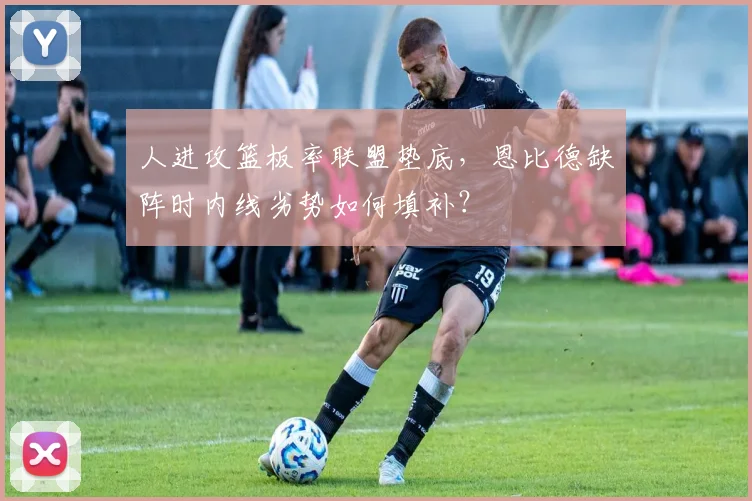 人进攻篮板率联盟垫底,恩比德缺阵时内线劣势如何填补?