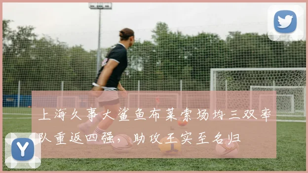 上海久事大鲨鱼布莱索场均三双率队重返四强,助攻王实至名归