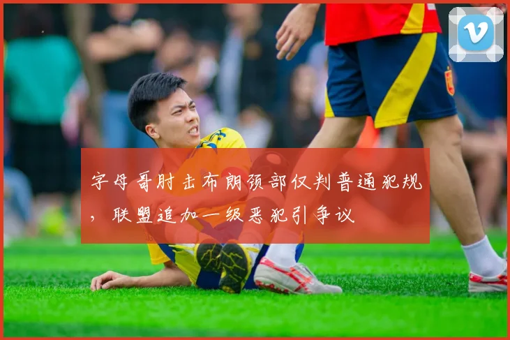 字母哥肘击布朗颈部仅判普通犯规,联盟追加一级恶犯引争议