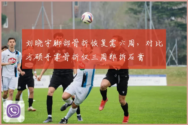 刘晓宇脚部骨折恢复需六周,对比方硕手掌骨折仅三周即拆石膏